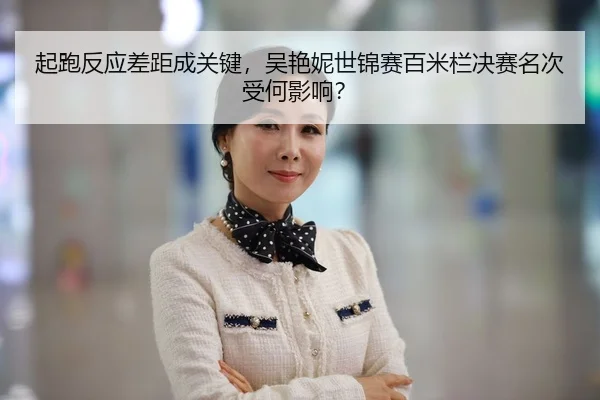 起跑反应差距成关键，吴艳妮世锦赛百米栏决赛名次受何影响？