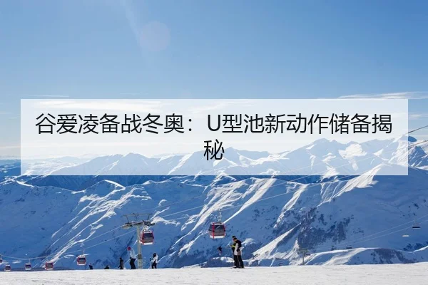谷爱凌备战冬奥：U型池新动作储备揭秘
