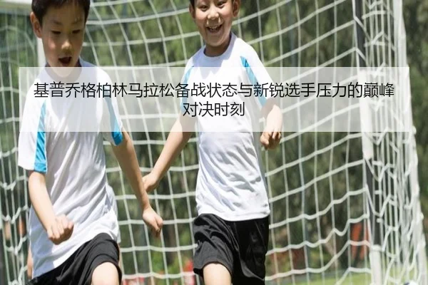 基普乔格柏林马拉松备战状态与新锐选手压力的巅峰对决时刻