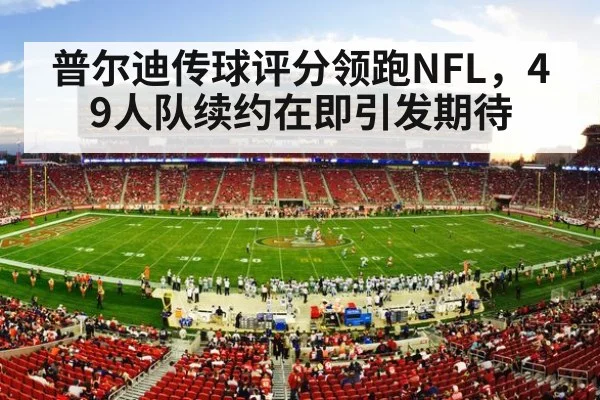 普尔迪传球评分领跑NFL,49人队续约在即引发期待